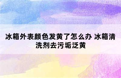 冰箱外表颜色发黄了怎么办 冰箱清洗剂去污垢泛黄